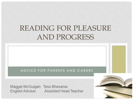 ADVICE FOR PARENTS AND CARERS READING FOR PLEASURE AND PROGRESS Maggie McGuigan Tess Bhesania English Adviser Assistant Head Teacher.
