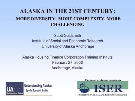 ALASKA IN THE 21ST CENTURY: MORE DIVERSITY, MORE COMPLEXITY, MORE CHALLENGING Scott Goldsmith Institute of Social and Economic Research University of Alaska.