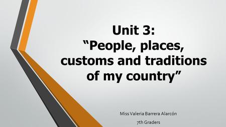 Unit 3: “People, places, customs and traditions of my country” Miss Valeria Barrera Alarcón 7th Graders.