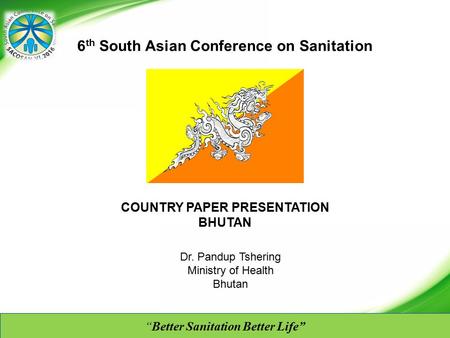 “Better Sanitation Better Life” COUNTRY PAPER PRESENTATION BHUTAN 6 th South Asian Conference on Sanitation Dr. Pandup Tshering Ministry of Health Bhutan.