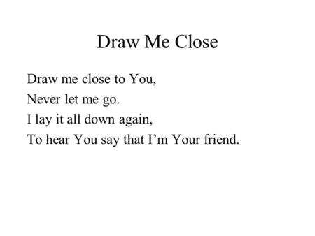 Draw Me Close Draw me close to You, Never let me go. I lay it all down again, To hear You say that I’m Your friend.