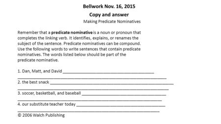 Bellwork Nov. 16, 2015 Copy and answer Making Predicate Nominatives Remember that a predicate nominative is a noun or pronoun that completes the linking.