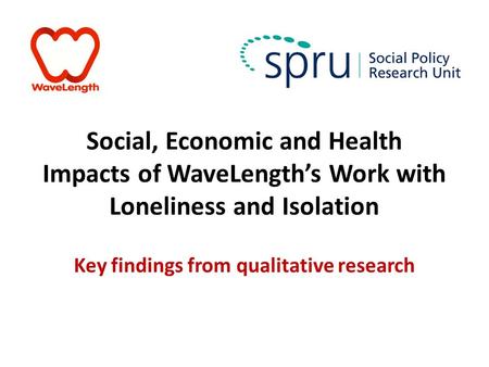 Social, Economic and Health Impacts of WaveLength’s Work with Loneliness and Isolation Key findings from qualitative research.