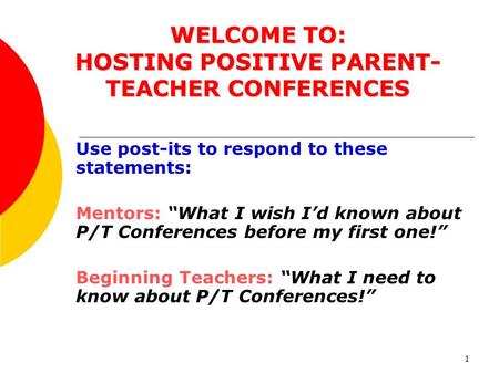 1 WELCOME TO: HOSTING POSITIVE PARENT- TEACHER CONFERENCES Use post-its to respond to these statements: Mentors: “What I wish I’d known about P/T Conferences.