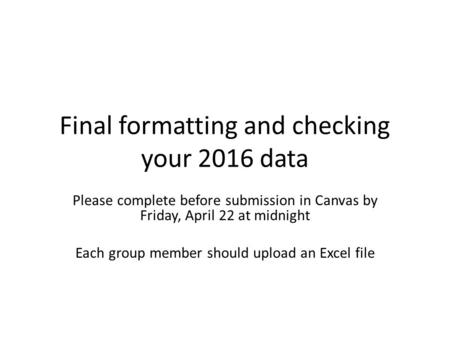 Final formatting and checking your 2016 data Please complete before submission in Canvas by Friday, April 22 at midnight Each group member should upload.