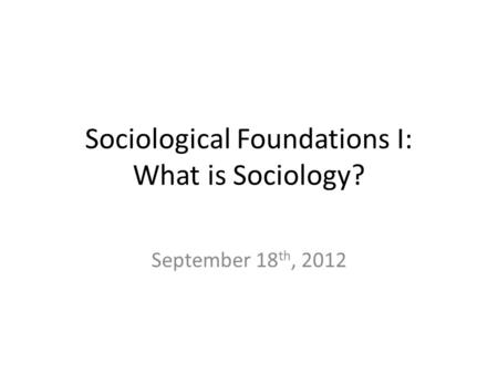 Sociological Foundations I: What is Sociology? September 18 th, 2012.
