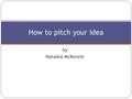 By Natasha McKenzie How to pitch your idea. Today Introduction to pitching Types of pitch Consider your audience Define your objectives Preparation Delivery.