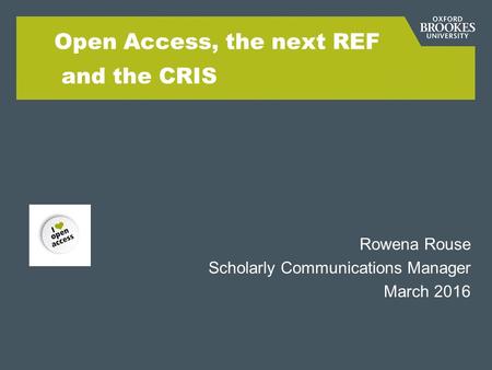 Open Access, the next REF and the CRIS Rowena Rouse Scholarly Communications Manager March 2016.