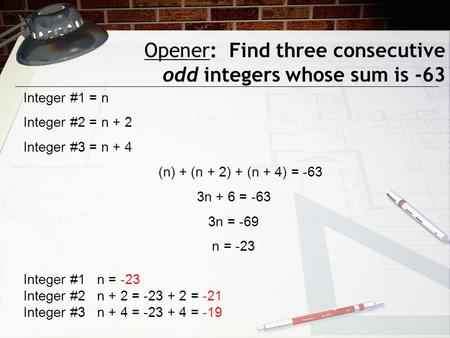 Opener: Find three consecutive odd integers whose sum is -63 Integer #1 = n Integer #2 = n + 2 Integer #3 = n + 4 (n) + (n + 2) + (n + 4) = -63 3n + 6.