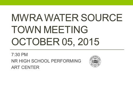 MWRA WATER SOURCE TOWN MEETING OCTOBER 05, 2015 7:30 PM NR HIGH SCHOOL PERFORMING ART CENTER.