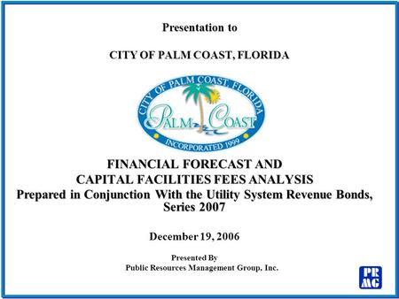 Presentation to CITY OF PALM COAST, FLORIDA FINANCIAL FORECAST AND CAPITAL FACILITIES FEES ANALYSIS Prepared in Conjunction With the Utility System Revenue.