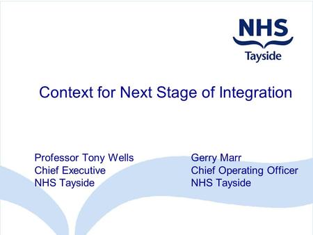 Context for Next Stage of Integration Professor Tony WellsGerry Marr Chief ExecutiveChief Operating OfficerNHS Tayside.