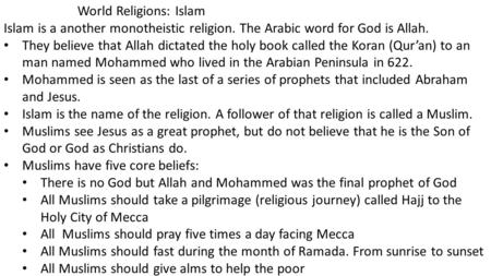 World Religions: Islam Islam is a another monotheistic religion. The Arabic word for God is Allah. They believe that Allah dictated the holy book called.