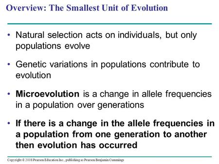 Copyright © 2008 Pearson Education Inc., publishing as Pearson Benjamin Cummings Overview: The Smallest Unit of Evolution Natural selection acts on individuals,