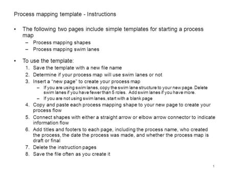 1 Process mapping template - Instructions The following two pages include simple templates for starting a process map –Process mapping shapes –Process.