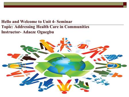 Hello and Welcome to Unit 4- Seminar Topic: Addressing Health Care in Communities Instructor- Adaeze Oguegbu.