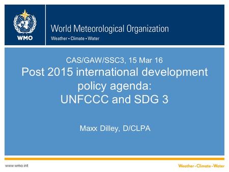CAS/GAW/SSC3, 15 Mar 16 Post 2015 international development policy agenda: UNFCCC and SDG 3 Maxx Dilley, D/CLPA www.wmo.int.