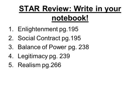 STAR Review: Write in your notebook! 1.Enlightenment pg.195 2.Social Contract pg.195 3.Balance of Power pg. 238 4.Legitimacy pg. 239 5.Realism pg.266.