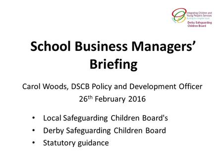 School Business Managers’ Briefing Local Safeguarding Children Board's Derby Safeguarding Children Board Statutory guidance Carol Woods, DSCB Policy and.