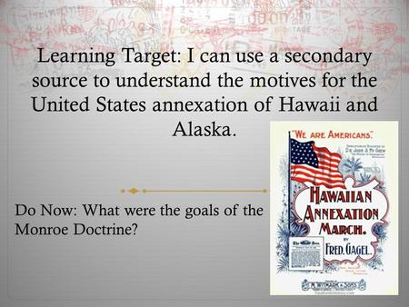 Learning Target: I can use a secondary source to understand the motives for the United States annexation of Hawaii and Alaska. Do Now: What were the goals.