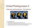 Critical Thinking Lesson 2 Arguments and Conclusions – The Indicators Learning Objectives: 1.To be aware of what argument indicators are. 2.To be able.