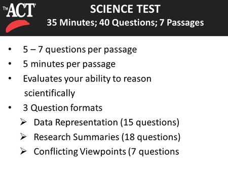 SCIENCE TEST 35 Minutes; 40 Questions; 7 Passages 5 – 7 questions per passage 5 minutes per passage Evaluates your ability to reason scientifically 3 Question.