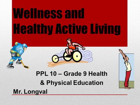 Wellness and Healthy Active Living PPL 10 – Grade 9 Health & Physical Education Mr. Longval.