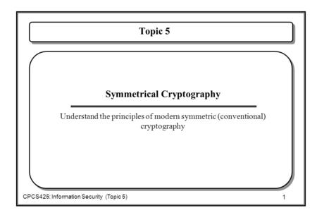1 CPCS425: Information Security (Topic 5) Topic 5  Symmetrical Cryptography  Understand the principles of modern symmetric (conventional) cryptography.