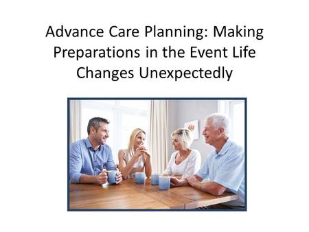 Advance Care Planning: Making Preparations in the Event Life Changes Unexpectedly.