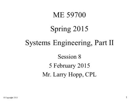 1 ME 59700 Spring 2015 Systems Engineering, Part II Session 8 5 February 2015 Mr. Larry Hopp, CPL © Copyright 2013.