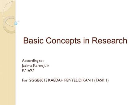 Basic Concepts in Research According to : Jacinta Karen Juin P71697 For GGGB6013 KAEDAH PENYELIDIKAN 1 (TASK 1)