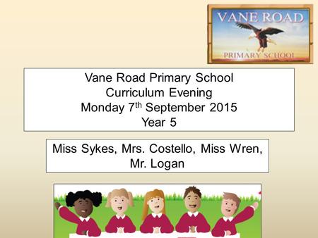 Vane Road Primary School Curriculum Evening Monday 7 th September 2015 Year 5 Miss Sykes, Mrs. Costello, Miss Wren, Mr. Logan.