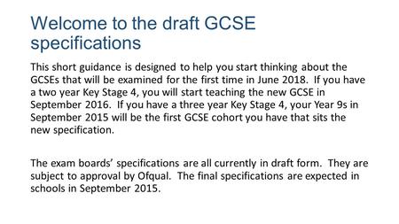 Welcome to the draft GCSE specifications This short guidance is designed to help you start thinking about the GCSEs that will be examined for the first.
