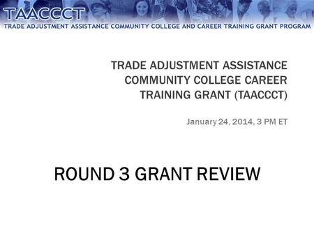 TRADE ADJUSTMENT ASSISTANCE COMMUNITY COLLEGE CAREER TRAINING GRANT (TAACCCT) January 24, 2014, 3 PM ET ROUND 3 GRANT REVIEW.