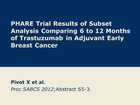 PHARE Trial Results of Subset Analysis Comparing 6 to 12 Months of Trastuzumab in Adjuvant Early Breast Cancer Pivot X et al. Proc SABCS 2012;Abstract.