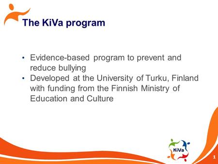 1 The KiVa program Evidence-based program to prevent and reduce bullying Developed at the University of Turku, Finland with funding from the Finnish Ministry.