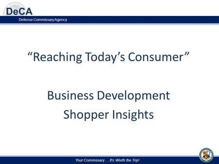 Your Commissary … It’s Worth the Trip! Defense Commissary Agency “Reaching Today’s Consumer” Business Development Shopper Insights.