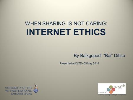 WHEN SHARING IS NOT CARING: INTERNET ETHICS By Baikgopodi “Bai” Ditiso Presented at CLTD– 09 May 2016.