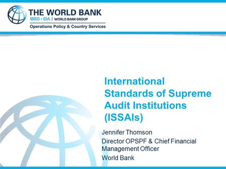 International Standards of Supreme Audit Institutions (ISSAIs) Jennifer Thomson Director OPSPF & Chief Financial Management Officer World Bank.