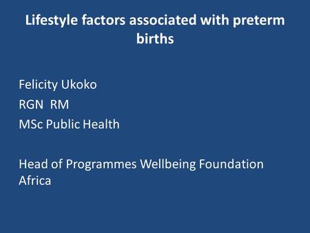 Lifestyle factors associated with preterm births Felicity Ukoko RGN RM MSc Public Health Head of Programmes Wellbeing Foundation Africa.