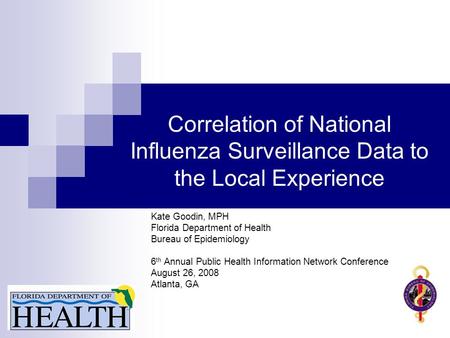 Correlation of National Influenza Surveillance Data to the Local Experience Kate Goodin, MPH Florida Department of Health Bureau of Epidemiology 6 th Annual.