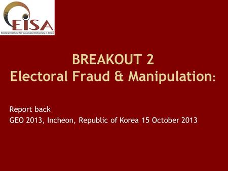 BREAKOUT 2 Electoral Fraud & Manipulation : Report back GEO 2013, Incheon, Republic of Korea 15 October 2013.
