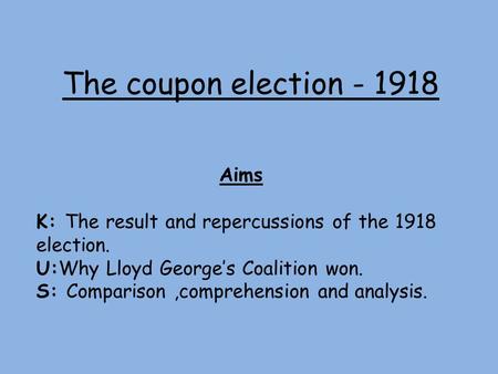 The coupon election - 1918 Aims K: The result and repercussions of the 1918 election. U:Why Lloyd George’s Coalition won. S: Comparison,comprehension and.
