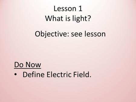 Lesson 1 What is light? Objective: see lesson Do Now Define Electric Field.