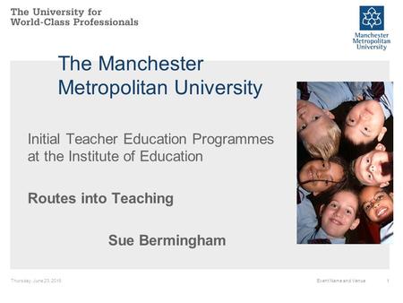 Thursday, June 23, 20161Event Name and Venue The Manchester Metropolitan University Initial Teacher Education Programmes at the Institute of Education.