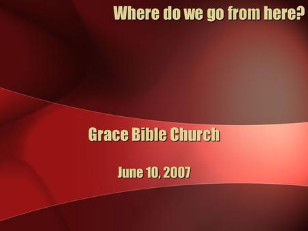 Grace Bible Church June 10, 2007 Where do we go from here?