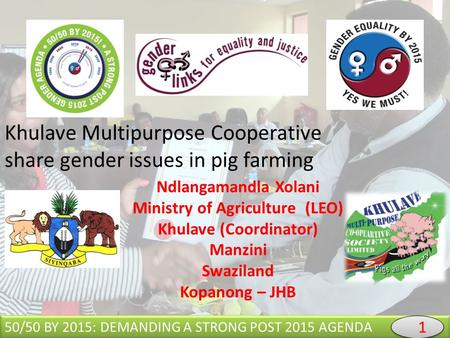 Khulave Multipurpose Cooperative share gender issues in pig farming 50/50 BY 2015: DEMANDING A STRONG POST 2015 AGENDA Ndlangamandla Xolani Ministry of.