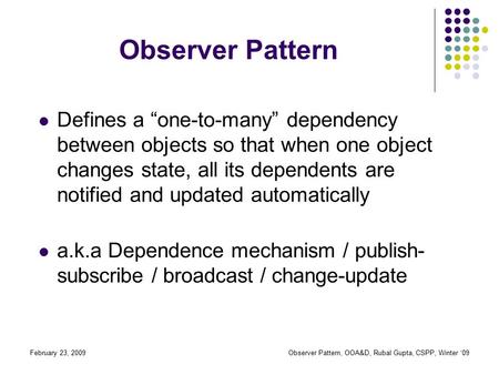 February 23, 2009Observer Pattern, OOA&D, Rubal Gupta, CSPP, Winter ‘09 Observer Pattern Defines a “one-to-many” dependency between objects so that when.