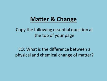 Matter & Change Copy the following essential question at the top of your page EQ: What is the difference between a physical and chemical change of matter?