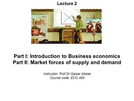 Lecture 2 Part I: Introduction to Business economics Part II: Market forces of supply and demand Instructor: Prof.Dr.Qaisar Abbas Course code: ECO 400.